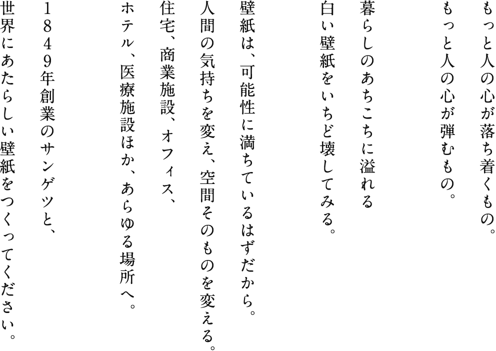 もっと人の心が落ち着くもの。もっと人の心が弾むもの。暮らしのあちこちに溢れる白い壁紙をいちど壊してみる。壁紙は、可能性に満ちているはずだから。人間の気持ちを変え、空間そのものを変える。住宅、商業施設、オフィス、ホテル、医療施設ほか、あらゆる場所へ。１８４９年創業のサンゲツと、世界にあたらしい壁紙をつくってください。